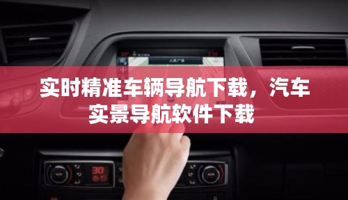 实时精准车辆导航下载，汽车实景导航软件下载 