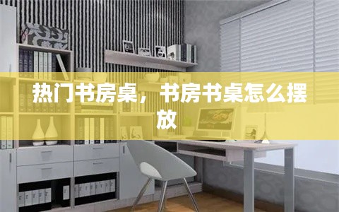 热门书房桌，书房书桌怎么摆放 