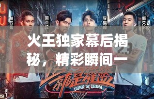 火王独家幕后揭秘，精彩瞬间一网打尽，花絮全集大放送！