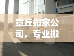 章丘搬家公司，专业搬迁服务，轻松满足您的搬家需求