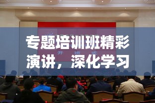 专题培训班精彩演讲，深化学习，砥砺前行