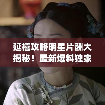 延禧攻略明星片酬大揭秘！最新爆料独家呈现