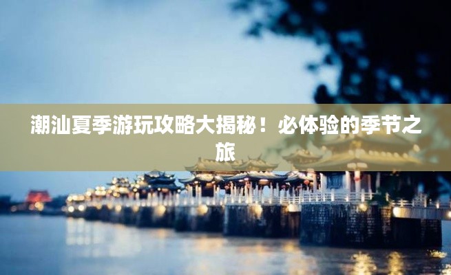 潮汕夏季游玩攻略大揭秘！必体验的季节之旅