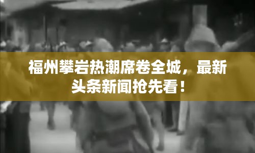 福州攀岩热潮席卷全城，最新头条新闻抢先看！
