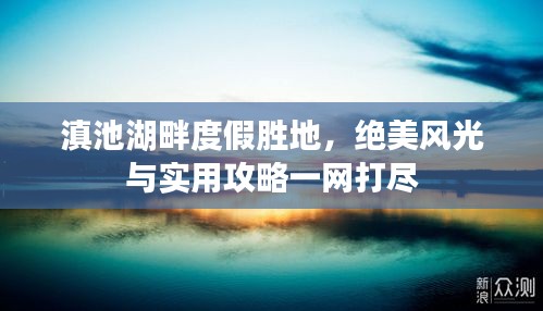 滇池湖畔度假胜地，绝美风光与实用攻略一网打尽
