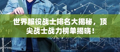 世界服役战士排名大揭秘，顶尖战士战力榜单揭晓！