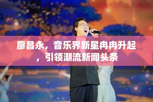 廖昌永，音乐界新星冉冉升起，引领潮流新闻头条