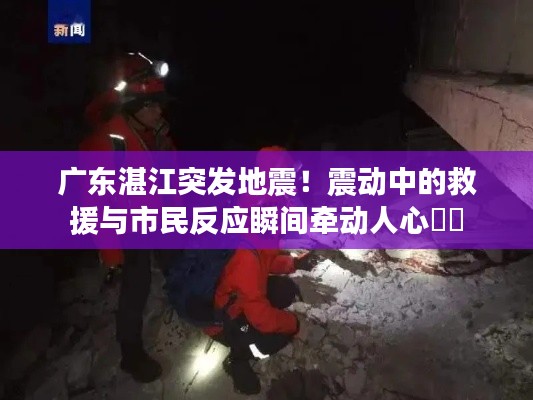 广东湛江突发地震！震动中的救援与市民反应瞬间牵动人心❤️