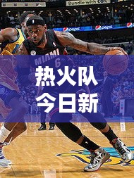 热火队今日新闻速递，最新消息一网打尽！