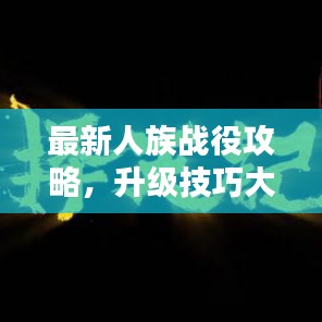 最新人族战役攻略，升级技巧大揭秘，战斗力飞速提升！