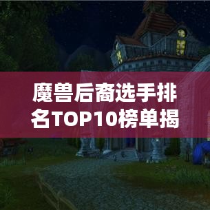 魔兽后裔选手排名TOP10榜单揭晓！