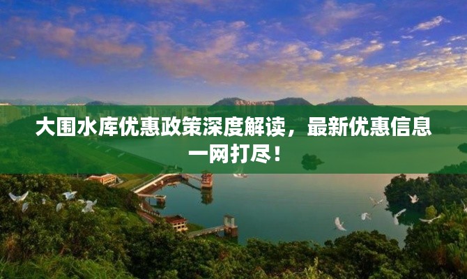 大围水库优惠政策深度解读，最新优惠信息一网打尽！