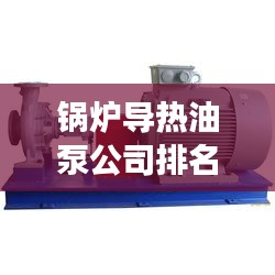 锅炉导热油泵公司排名揭秘，深度剖析行业佼佼者