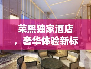 荣熙独家酒店，奢华体验新标杆，尽享尊贵之旅！