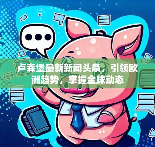 卢森堡最新新闻头条，引领欧洲趋势，掌握全球动态