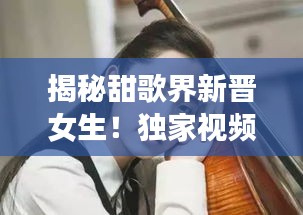 揭秘甜歌界新晋女生！独家视频解读她的音乐世界
