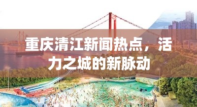 重庆清江新闻热点，活力之城的新脉动