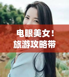 电眼美女！旅游攻略带你探索美景，留下难忘回忆
