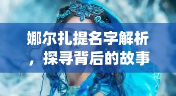 娜尔扎提名字解析，探寻背后的故事与深意