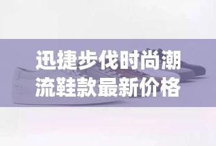 迅捷步伐时尚潮流鞋款最新价格表与图片展示，全面更新不容错过