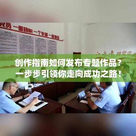 创作指南如何发布专题作品？一步步引领你走向成功之路！