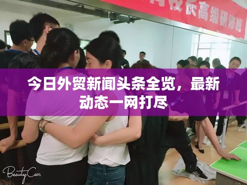 今日外贸新闻头条全览，最新动态一网打尽