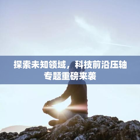 探索未知领域，科技前沿压轴专题重磅来袭
