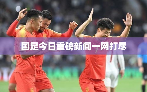 国足今日重磅新闻一网打尽