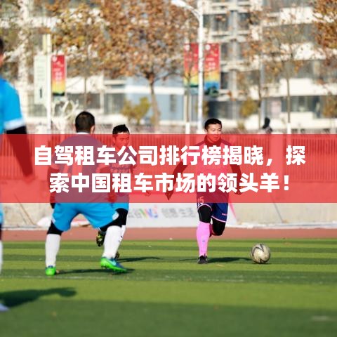 自驾租车公司排行榜揭晓，探索中国租车市场的领头羊！