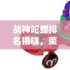 战神陀螺排名揭晓，荣耀之选，十大陀螺争霸榜单！