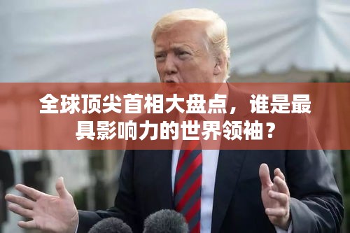 全球顶尖首相大盘点，谁是最具影响力的世界领袖？