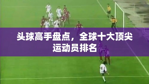 头球高手盘点，全球十大顶尖运动员排名