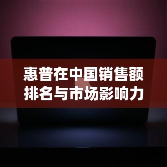 惠普在中国销售额排名与市场影响力解析