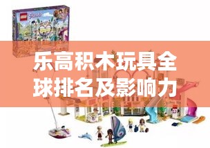 乐高积木玩具全球排名及影响力解析，揭秘玩具界的翘楚地位